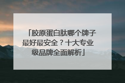 胶原蛋白肽哪个牌子最好最安全？十大专业级品牌全面解析
