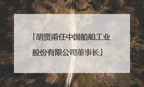 胡贤甫任中国船舶工业股份有限公司董事长