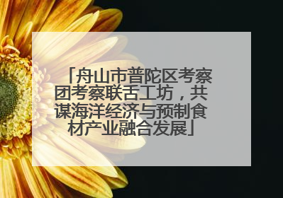 舟山市普陀区考察团考察联舌工坊，共谋海洋经济与预制食材产业融合发展