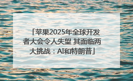 苹果2025年全球开发者大会令人失望 其面临两大挑战：AI和特朗普