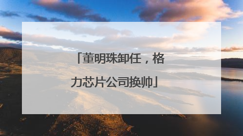 董明珠卸任，格力芯片公司换帅