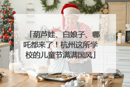 葫芦娃、白娘子、哪吒都来了！杭州这所学校的儿童节满满国风