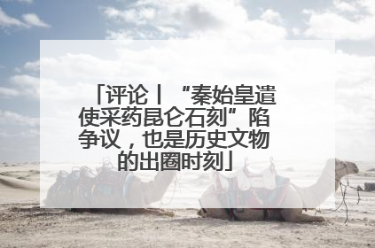 评论丨“秦始皇遣使采药昆仑石刻”陷争议，也是历史文物的出圈时刻