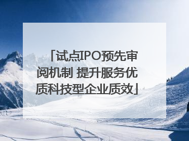 试点IPO预先审阅机制 提升服务优质科技型企业质效