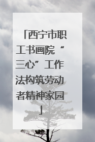 西宁市职工书画院“三心”工作法构筑劳动者精神家园