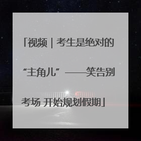 视频｜考生是绝对的“主角儿”——笑告别考场 开始规划假期
