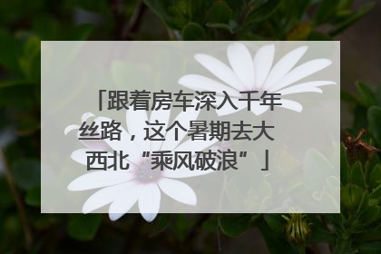 跟着房车深入千年丝路，这个暑期去大西北“乘风破浪”