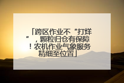 跨区作业不“打烊”，颗粒归仓有保障！农机作业气象服务精细至位置