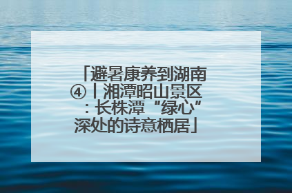 避暑康养到湖南④丨湘潭昭山景区：长株潭“绿心”深处的诗意栖居
