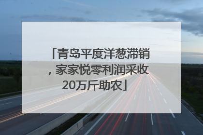 青岛平度洋葱滞销，家家悦零利润采收20万斤助农