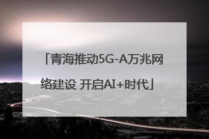 青海推动5G-A万兆网络建设 开启AI+时代