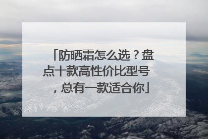 防晒霜怎么选？盘点十款高性价比型号，总有一款适合你