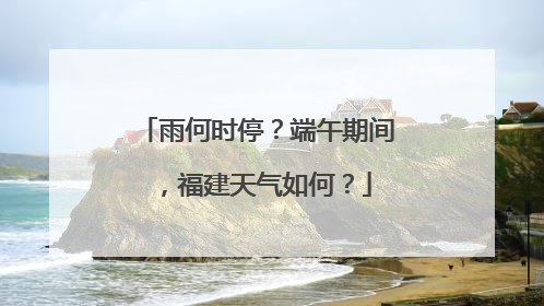 雨何时停？端午期间，福建天气如何？