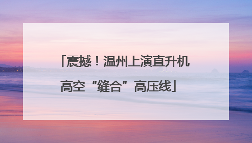 震撼！温州上演直升机高空“缝合”高压线