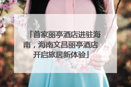 首家丽亭酒店进驻海南，海南文昌丽亭酒店开启旅居新体验
