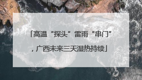 高温“探头”雷雨“串门”，广西未来三天湿热持续