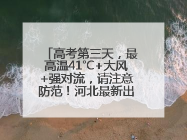 高考第三天，最高温41℃+大风+强对流，请注意防范！河北最新出行信息→