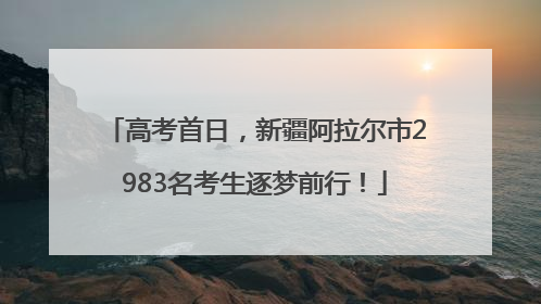 高考首日，新疆阿拉尔市2983名考生逐梦前行！