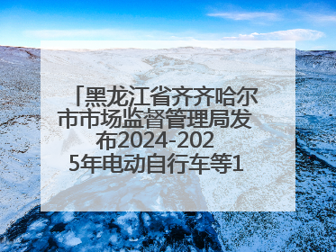 黑龙江省齐齐哈尔市市场监督管理局发布2024-2025年电动自行车等16种产品质量监督抽查情况