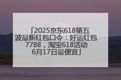 2025京东618第五波最新红包口令：好运红包7788，淘宝618活动6月17日最便宜