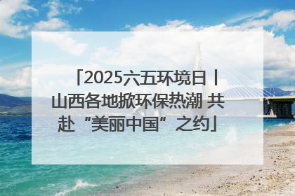 2025六五环境日丨山西各地掀环保热潮 共赴“美丽中国”之约