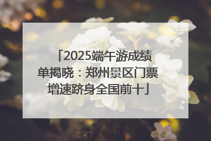 2025端午游成绩单揭晓：郑州景区门票增速跻身全国前十