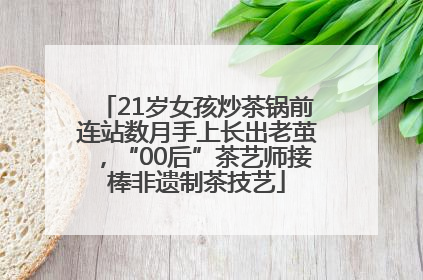 21岁女孩炒茶锅前连站数月手上长出老茧，“00后”茶艺师接棒非遗制茶技艺