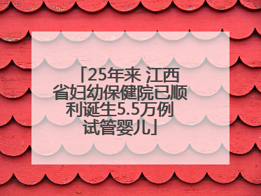 25年来 江西省妇幼保健院已顺利诞生5.5万例试管婴儿