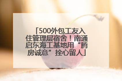 500外包工友入住管理层宿舍！南通启东海工基地用“腾房诚意”拴心留人