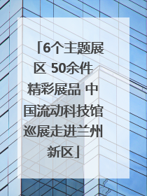 6个主题展区 50余件精彩展品 中国流动科技馆巡展走进兰州新区