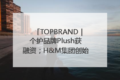 TOPBRAND｜个护品牌Plush获融资；H&M集团创始家族收购股权；滴滴重返巴西外卖市场；香奈儿推出循环材料中心