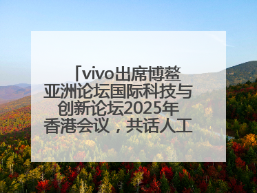vivo出席博鳌亚洲论坛国际科技与创新论坛2025年香港会议，共话人工智能未来图景